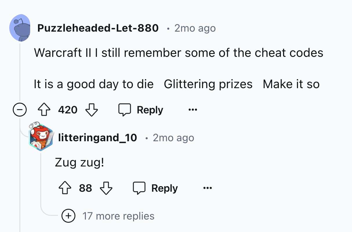 screenshot - PuzzleheadedLet880 2mo ago Warcraft Ii I still remember some of the cheat codes It is a good day to die Glittering prizes Make it so 420 litteringand_10 2mo ago Zug zug! 88 . 17 more replies